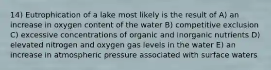 14) Eutrophication of a lake most likely is the result of A) an increase in oxygen content of the water B) competitive exclusion C) excessive concentrations of organic and inorganic nutrients D) elevated nitrogen and oxygen gas levels in the water E) an increase in atmospheric pressure associated with surface waters