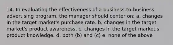 14. In evaluating the effectiveness of a business-to-business advertising program, the manager should center on: a. changes in the target market's purchase rate. b. changes in the target market's product awareness. c. changes in the target market's product knowledge. d. both (b) and (c) e. none of the above