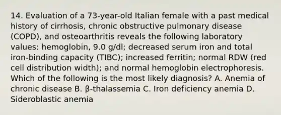 14. Evaluation of a 73-year-old Italian female with a past medical history of cirrhosis, chronic obstructive pulmonary disease (COPD), and osteoarthritis reveals the following laboratory values: hemoglobin, 9.0 g/dl; decreased serum iron and total iron-binding capacity (TIBC); increased ferritin; normal RDW (red cell distribution width); and normal hemoglobin electrophoresis. Which of the following is the most likely diagnosis? A. Anemia of chronic disease B. β-thalassemia C. Iron deficiency anemia D. Sideroblastic anemia