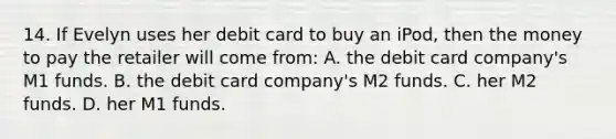 14. If Evelyn uses her debit card to buy an iPod, then the money to pay the retailer will come from: A. the debit card company's M1 funds. B. the debit card company's M2 funds. C. her M2 funds. D. her M1 funds.