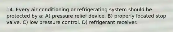 14. Every air conditioning or refrigerating system should be protected by a: A) pressure relief device. B) properly located stop valve. C) low pressure control. D) refrigerant receiver.