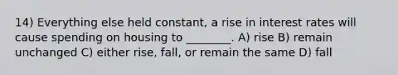 14) Everything else held constant, a rise in interest rates will cause spending on housing to ________. A) rise B) remain unchanged C) either rise, fall, or remain the same D) fall