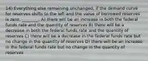 14) Everything else remaining unchanged, if the demand curve for reserves shifts to the left and the value of borrowed reserves is zero, ________. A) there will be an increase in both the federal funds rate and the quantity of reserves B) there will be a decrease in both the federal funds rate and the quantity of reserves C) there will be a decrease in the federal funds rate but no change in the quantity of reserves D) there will be an increase in the federal funds rate but no change in the quantity of reserves