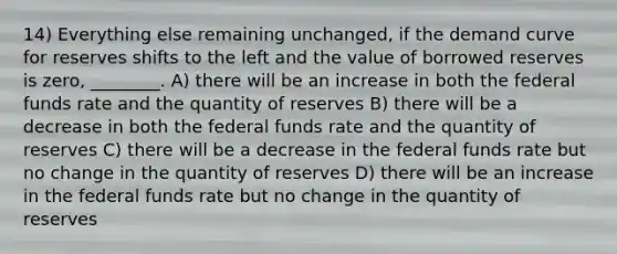 14) Everything else remaining unchanged, if the demand curve for reserves shifts to the left and the value of borrowed reserves is zero, ________. A) there will be an increase in both the federal funds rate and the quantity of reserves B) there will be a decrease in both the federal funds rate and the quantity of reserves C) there will be a decrease in the federal funds rate but no change in the quantity of reserves D) there will be an increase in the federal funds rate but no change in the quantity of reserves