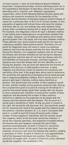 14 Exam Section 1: Item 14 of 50 National Board of Medical Examiners' Comprehensive Basic Science Self-Assessment 14. In the hypothetical distribution of laboratory values for a particular laboratory test in "normal" and "diseased" populations, respectively, which of the following lettered decision points will produce the maximum sensitivity for the detection of the disease? Normal Number of Diseased subjects tested D Range of values for a particular test- A) B) C) D) E) Correct Answer: A. Any population of patients will include those who have the disease and those who do not, and overlap may exist between these groups when considering testing with a range of possible values. For example, one diagnostic criteria for type 2 diabetes mellitus is two fasting serum blood glucose concentrations greater than 126 mg/dL. However, not all patients with fasting serum blood glucose greater than 126 mg/dL will truly have diabetes mellitus. These patients may receive positive tests but do not have the underlying condition (false-positive result). Therefore, the set points for diagnostic tests will result in some true positives (patients who have the disease and who the tests identifies as having the disease), true negatives (patients who do not have the disease who the test identifies as not having the disease), false positives (patients who do not have the disease who the test identifies as having the disease), and false negatives (patients who have the disease who the test identifies as not having the disease). The set point will determine the fraction of patients who are true- or false-positive and true- or false-negative and should be chosen to optimize the sensitivity and specificity of the test. If the graph were being used to determine the sensitivity and specificity of the fasting serum blood glucose test in diagnosing diabetes mellitus, Point A would result in all persons with type 2 diabetes mellitus being identified as positive. This would mean the number of false negatives would be zero, and the number of true positives would be high. Moving the cut point from point À to point B (raising the threshold for a positive test result) would cause fewer people with the disease to have a positive test, therefore increasing the number of false negatives and decreasing the number of false positives. Sensitivity is defined as the proportion of all people with the disease who test positive with the disease. The set point at A would yield a sensitivity of 100%. As the set point is moved to the right, the sensitivity will decrease. At E, the sensitivity would be 0%, meaning that none of the people with the disease would test positive. Incorrect Answers: B, C, D, and E. Compared with point A, a cutoff at point B (Choice B) would yield a higher number of false negatives. Individuals with the disease would test negative, which would decrease sensitivity. However, it would also improve specificity, the proportion of people without the disease who test negative, because the rate of false positives would decrease. At point C (Choice C), sensitivity decreases even further. At this point, there are zero false positives. All persons who have the disease test positive, yielding a specificity of 100%. At point D (Choice D), only approximately half of the diseased individuals test positive. This yields a sensitivity of roughly 50%. At point E (Choice E), every individual would test negative. The sensitivity is 0%.