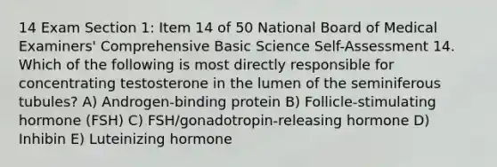 14 Exam Section 1: Item 14 of 50 National Board of Medical Examiners' Comprehensive Basic Science Self-Assessment 14. Which of the following is most directly responsible for concentrating testosterone in the lumen of the seminiferous tubules? A) Androgen-binding protein B) Follicle-stimulating hormone (FSH) C) FSH/gonadotropin-releasing hormone D) Inhibin E) Luteinizing hormone