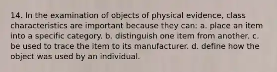 14. In the examination of objects of physical evidence, class characteristics are important because they can: a. place an item into a specific category. b. distinguish one item from another. c. be used to trace the item to its manufacturer. d. define how the object was used by an individual.