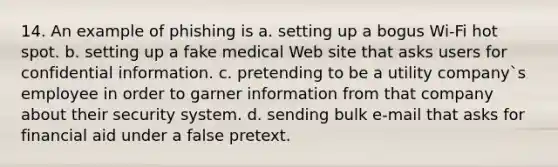 14. An example of phishing is a. setting up a bogus Wi-Fi hot spot. b. setting up a fake medical Web site that asks users for confidential information. c. pretending to be a utility company`s employee in order to garner information from that company about their security system. d. sending bulk e-mail that asks for financial aid under a false pretext.