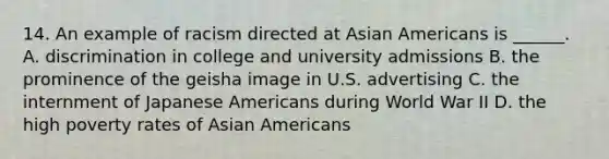 14. An example of racism directed at Asian Americans is ______. A. discrimination in college and university admissions B. the prominence of the geisha image in U.S. advertising C. the internment of Japanese Americans during World War II D. the high poverty rates of Asian Americans