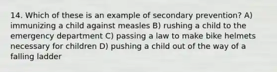 14. Which of these is an example of secondary prevention? A) immunizing a child against measles B) rushing a child to the emergency department C) passing a law to make bike helmets necessary for children D) pushing a child out of the way of a falling ladder