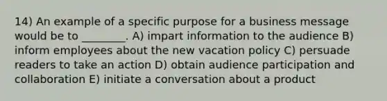 14) An example of a specific purpose for a business message would be to ________. A) impart information to the audience B) inform employees about the new vacation policy C) persuade readers to take an action D) obtain audience participation and collaboration E) initiate a conversation about a product