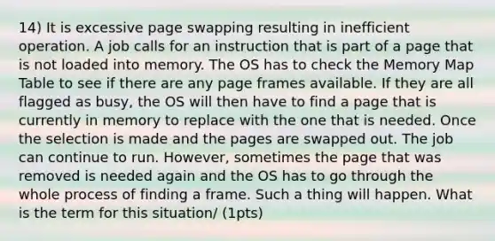 14) It is excessive page swapping resulting in inefficient operation. A job calls for an instruction that is part of a page that is not loaded into memory. The OS has to check the Memory Map Table to see if there are any page frames available. If they are all flagged as busy, the OS will then have to find a page that is currently in memory to replace with the one that is needed. Once the selection is made and the pages are swapped out. The job can continue to run. However, sometimes the page that was removed is needed again and the OS has to go through the whole process of finding a frame. Such a thing will happen. What is the term for this situation/ (1pts)