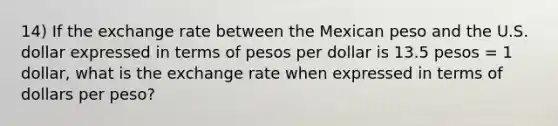 14) If the exchange rate between the Mexican peso and the U.S. dollar expressed in terms of pesos per dollar is 13.5 pesos = 1 dollar, what is the exchange rate when expressed in terms of dollars per peso?