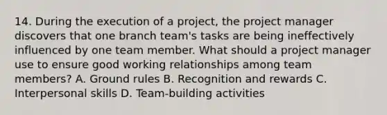 14. During the execution of a project, the project manager discovers that one branch team's tasks are being ineffectively influenced by one team member. What should a project manager use to ensure good working relationships among team members? A. Ground rules B. Recognition and rewards C. Interpersonal skills D. Team-building activities