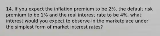 14. If you expect the inflation premium to be 2%, the default risk premium to be 1% and the real interest rate to be 4%, what interest would you expect to observe in the marketplace under the simplest form of market interest rates?