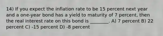 14) If you expect the inflation rate to be 15 percent next year and a one-year bond has a yield to maturity of 7 percent, then the real interest rate on this bond is ________. A) 7 percent B) 22 percent C) -15 percent D) -8 percent