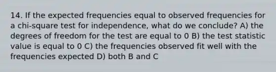 14. If the expected frequencies equal to observed frequencies for a chi-square test for independence, what do we conclude? A) the degrees of freedom for the test are equal to 0 B) the test statistic value is equal to 0 C) the frequencies observed fit well with the frequencies expected D) both B and C