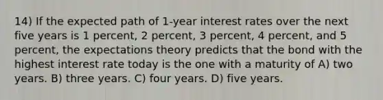 14) If the expected path of 1-year interest rates over the next five years is 1 percent, 2 percent, 3 percent, 4 percent, and 5 percent, the expectations theory predicts that the bond with the highest interest rate today is the one with a maturity of A) two years. B) three years. C) four years. D) five years.