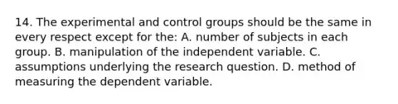 14. The experimental and control groups should be the same in every respect except for the: A. number of subjects in each group. B. manipulation of the independent variable. C. assumptions underlying the research question. D. method of measuring the dependent variable.