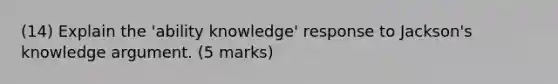 (14) Explain the 'ability knowledge' response to Jackson's knowledge argument. (5 marks)