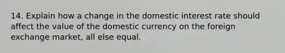 14. Explain how a change in the domestic interest rate should affect the value of the domestic currency on the foreign exchange market, all else equal.