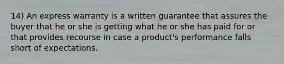 14) An express warranty is a written guarantee that assures the buyer that he or she is getting what he or she has paid for or that provides recourse in case a product's performance falls short of expectations.