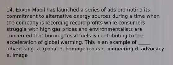 14. Exxon Mobil has launched a series of ads promoting its commitment to alternative energy sources during a time when the company is recording record profits while consumers struggle with high gas prices and environmentalists are concerned that burning fossil fuels is contributing to the acceleration of global warming. This is an example of _____ advertising. a. global b. homogeneous c. pioneering d. advocacy e. image