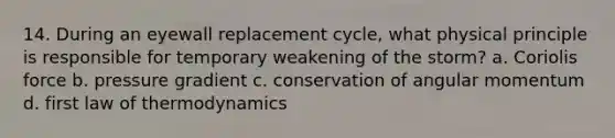 14. During an eyewall replacement cycle, what physical principle is responsible for temporary weakening of the storm? a. Coriolis force b. pressure gradient c. conservation of angular momentum d. first law of thermodynamics