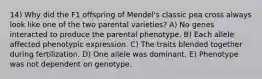 14) Why did the F1 offspring of Mendel's classic pea cross always look like one of the two parental varieties? A) No genes interacted to produce the parental phenotype. B) Each allele affected phenotypic expression. C) The traits blended together during fertilization. D) One allele was dominant. E) Phenotype was not dependent on genotype.