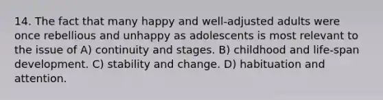 14. The fact that many happy and well-adjusted adults were once rebellious and unhappy as adolescents is most relevant to the issue of A) continuity and stages. B) childhood and life-span development. C) stability and change. D) habituation and attention.