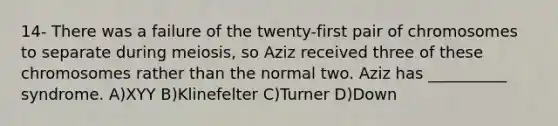 14- There was a failure of the twenty-first pair of chromosomes to separate during meiosis, so Aziz received three of these chromosomes rather than the normal two. Aziz has __________ syndrome. A)​XYY B)​Klinefelter C)​Turner D)​Down