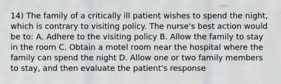 14) The family of a critically ill patient wishes to spend the night, which is contrary to visiting policy. The nurse's best action would be to: A. Adhere to the visiting policy B. Allow the family to stay in the room C. Obtain a motel room near the hospital where the family can spend the night D. Allow one or two family members to stay, and then evaluate the patient's response