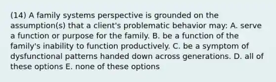 (14) A family systems perspective is grounded on the assumption(s) that a client's problematic behavior may: A. serve a function or purpose for the family. B. be a function of the family's inability to function productively. C. be a symptom of dysfunctional patterns handed down across generations. D. all of these options E. none of these options