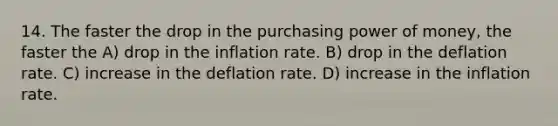 14. The faster the drop in the purchasing power of money, the faster the A) drop in the inflation rate. B) drop in the deflation rate. C) increase in the deflation rate. D) increase in the inflation rate.