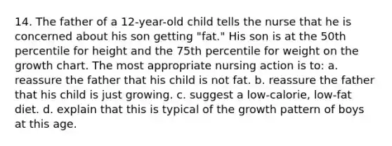 14. The father of a 12-year-old child tells the nurse that he is concerned about his son getting "fat." His son is at the 50th percentile for height and the 75th percentile for weight on the growth chart. The most appropriate nursing action is to: a. reassure the father that his child is not fat. b. reassure the father that his child is just growing. c. suggest a low-calorie, low-fat diet. d. explain that this is typical of the growth pattern of boys at this age.