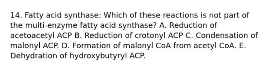 14. Fatty acid synthase: Which of these reactions is not part of the multi-enzyme fatty acid synthase? A. Reduction of acetoacetyl ACP B. Reduction of crotonyl ACP C. Condensation of malonyl ACP. D. Formation of malonyl CoA from acetyl CoA. E. Dehydration of hydroxybutyryl ACP.