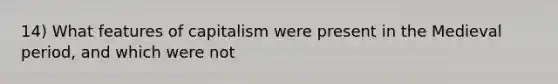 14) What features of capitalism were present in the Medieval period, and which were not