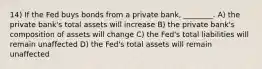 14) If the Fed buys bonds from a private bank, ________. A) the private bank's total assets will increase B) the private bank's composition of assets will change C) the Fed's total liabilities will remain unaffected D) the Fed's total assets will remain unaffected