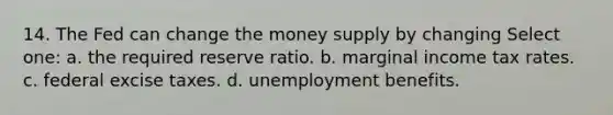 14. The Fed can change the money supply by changing Select one: a. the required reserve ratio. b. marginal income tax rates. c. federal excise taxes. d. unemployment benefits.