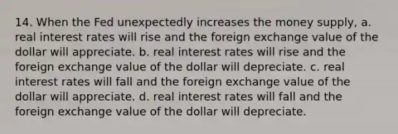 14. When the Fed unexpectedly increases the money supply, a. real interest rates will rise and the foreign exchange value of the dollar will appreciate. b. real interest rates will rise and the foreign exchange value of the dollar will depreciate. c. real interest rates will fall and the foreign exchange value of the dollar will appreciate. d. real interest rates will fall and the foreign exchange value of the dollar will depreciate.