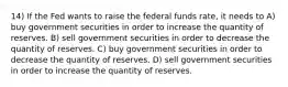 14) If the Fed wants to raise the federal funds rate, it needs to A) buy government securities in order to increase the quantity of reserves. B) sell government securities in order to decrease the quantity of reserves. C) buy government securities in order to decrease the quantity of reserves. D) sell government securities in order to increase the quantity of reserves.