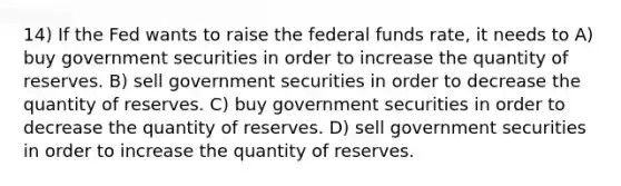 14) If the Fed wants to raise the federal funds rate, it needs to A) buy government securities in order to increase the quantity of reserves. B) sell government securities in order to decrease the quantity of reserves. C) buy government securities in order to decrease the quantity of reserves. D) sell government securities in order to increase the quantity of reserves.