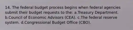 14. <a href='https://www.questionai.com/knowledge/kS29NErBPI-the-federal-budget' class='anchor-knowledge'>the federal budget</a> process begins when federal agencies submit their budget requests to the: a.Treasury Department. b.Council of Economic Advisors (CEA). c.The federal reserve system. d.Congressional Budget Office (CBO).