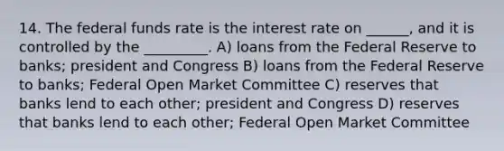 14. The federal funds rate is the interest rate on ______, and it is controlled by the _________. A) loans from the Federal Reserve to banks; president and Congress B) loans from the Federal Reserve to banks; Federal Open Market Committee C) reserves that banks lend to each other; president and Congress D) reserves that banks lend to each other; Federal Open Market Committee