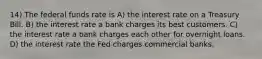 14) The federal funds rate is A) the interest rate on a Treasury Bill. B) the interest rate a bank charges its best customers. C) the interest rate a bank charges each other for overnight loans. D) the interest rate the Fed charges commercial banks.