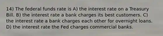 14) The federal funds rate is A) the interest rate on a Treasury Bill. B) the interest rate a bank charges its best customers. C) the interest rate a bank charges each other for overnight loans. D) the interest rate the Fed charges commercial banks.