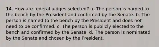 14. How are federal judges selected? a. The person is named to the bench by the President and confirmed by the Senate. b. The person is named to the bench by the President and does not need to be confirmed. c. The person is publicly elected to the bench and confirmed by the Senate. d. The person is nominated by the Senate and chosen by the President.