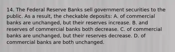 14. The Federal Reserve Banks sell government securities to the public. As a result, the checkable deposits: A. of commercial banks are unchanged, but their reserves increase. B. and reserves of commercial banks both decrease. C. of commercial banks are unchanged, but their reserves decrease. D. of commercial banks are both unchanged.