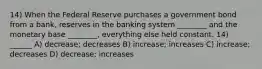 14) When the Federal Reserve purchases a government bond from a bank, reserves in the banking system ________ and the monetary base ________, everything else held constant. 14) ______ A) decrease; decreases B) increase; increases C) increase; decreases D) decrease; increases