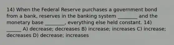 14) When the Federal Reserve purchases a government bond from a bank, reserves in the banking system ________ and the monetary base ________, everything else held constant. 14) ______ A) decrease; decreases B) increase; increases C) increase; decreases D) decrease; increases